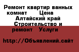 Ремонт квартир,ванных комнат!!! › Цена ­ 100 - Алтайский край Строительство и ремонт » Услуги   